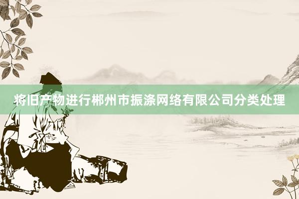 将旧产物进行郴州市振涤网络有限公司分类处理