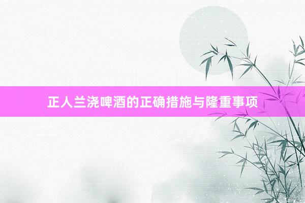 正人兰浇啤酒的正确措施与隆重事项